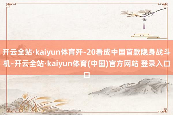 开云全站·kaiyun体育歼-20看成中国首款隐身战斗机-开云全站·kaiyun体育(中国)官方网站 登录入口