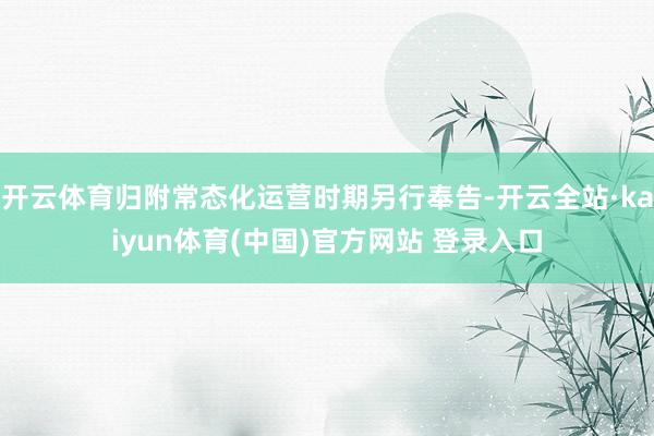 开云体育归附常态化运营时期另行奉告-开云全站·kaiyun体育(中国)官方网站 登录入口
