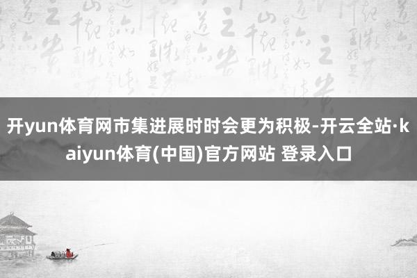 开yun体育网市集进展时时会更为积极-开云全站·kaiyun体育(中国)官方网站 登录入口