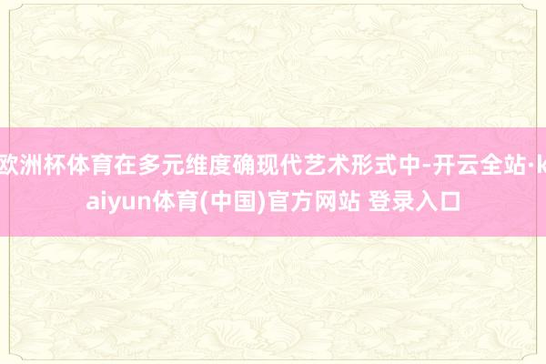 欧洲杯体育在多元维度确现代艺术形式中-开云全站·kaiyun体育(中国)官方网站 登录入口