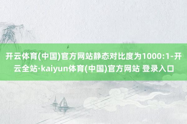 开云体育(中国)官方网站静态对比度为1000:1-开云全站·kaiyun体育(中国)官方网站 登录入口