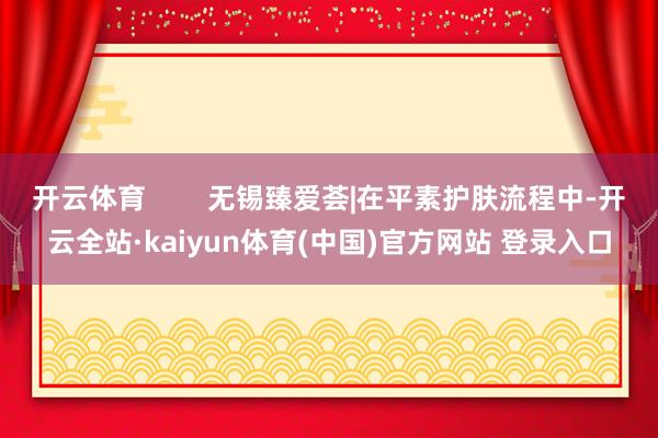 开云体育        无锡臻爱荟|在平素护肤流程中-开云全站·kaiyun体育(中国)官方网站 登录入口