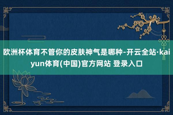 欧洲杯体育不管你的皮肤神气是哪种-开云全站·kaiyun体育(中国)官方网站 登录入口