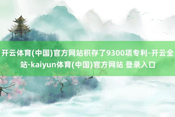 开云体育(中国)官方网站积存了9300项专利-开云全站·kaiyun体育(中国)官方网站 登录入口