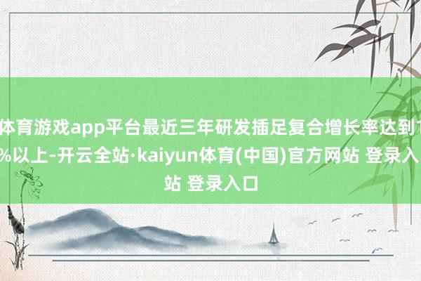 体育游戏app平台最近三年研发插足复合增长率达到10%以上-开云全站·kaiyun体育(中国)官方网站 登录入口