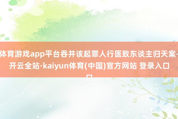 体育游戏app平台吞并该起罪人行医致东谈主归天案-开云全站·kaiyun体育(中国)官方网站 登录入口