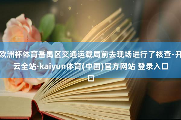 欧洲杯体育番禺区交通运载局前去现场进行了核查-开云全站·kaiyun体育(中国)官方网站 登录入口