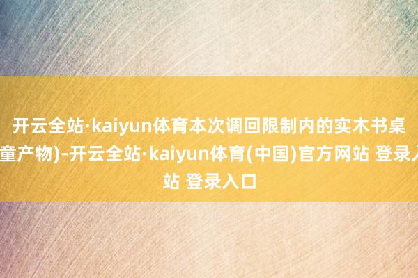 开云全站·kaiyun体育　　本次调回限制内的实木书桌(儿童产物)-开云全站·kaiyun体育(中国)官方网站 登录入口