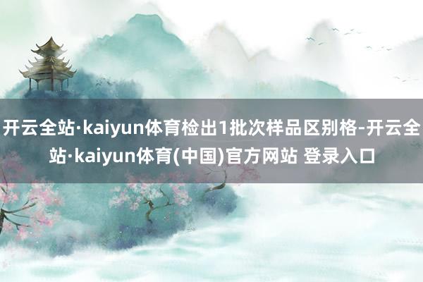 开云全站·kaiyun体育检出1批次样品区别格-开云全站·kaiyun体育(中国)官方网站 登录入口