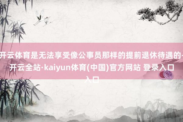 开云体育是无法享受像公事员那样的提前退休待遇的-开云全站·kaiyun体育(中国)官方网站 登录入口