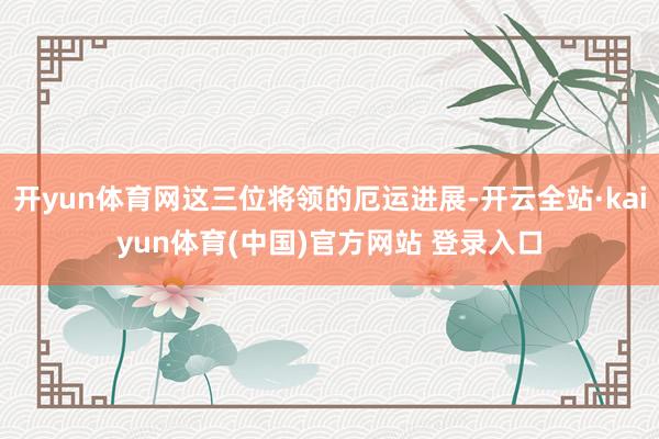 开yun体育网这三位将领的厄运进展-开云全站·kaiyun体育(中国)官方网站 登录入口