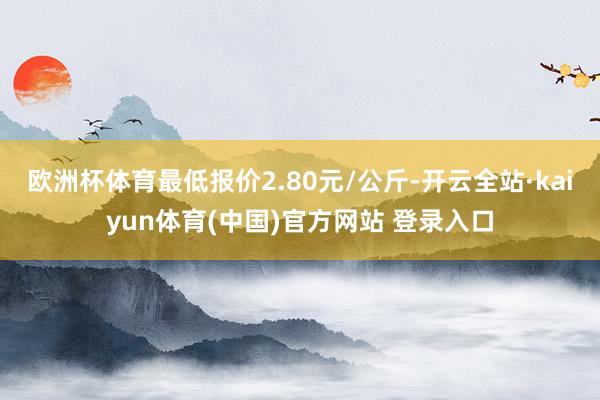 欧洲杯体育最低报价2.80元/公斤-开云全站·kaiyun体育(中国)官方网站 登录入口