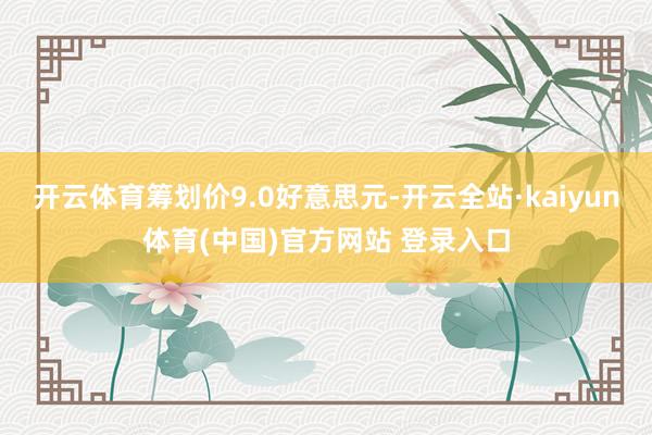 开云体育筹划价9.0好意思元-开云全站·kaiyun体育(中国)官方网站 登录入口