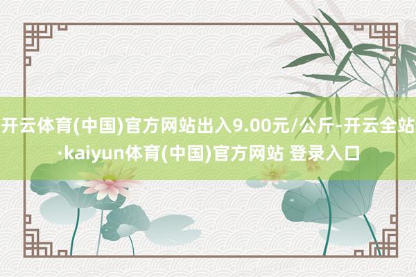 开云体育(中国)官方网站出入9.00元/公斤-开云全站·kaiyun体育(中国)官方网站 登录入口