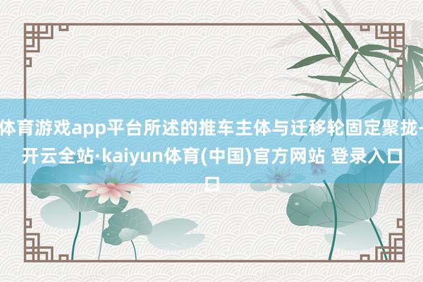体育游戏app平台所述的推车主体与迁移轮固定聚拢-开云全站·kaiyun体育(中国)官方网站 登录入口