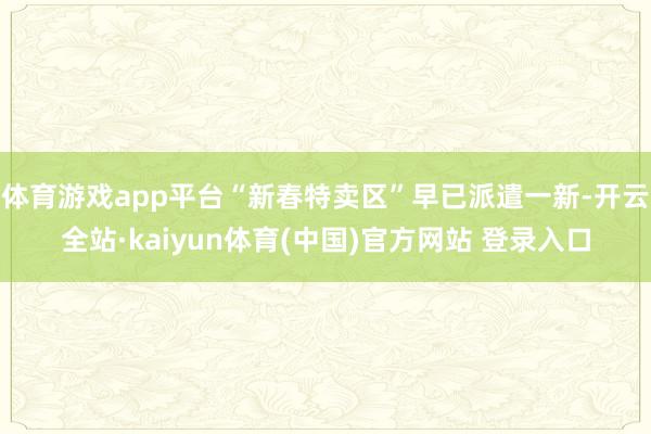 体育游戏app平台“新春特卖区”早已派遣一新-开云全站·kaiyun体育(中国)官方网站 登录入口
