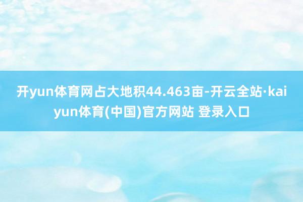 开yun体育网占大地积44.463亩-开云全站·kaiyun体育(中国)官方网站 登录入口