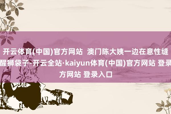 开云体育(中国)官方网站  澳门陈大姨一边在意性缝制着醒狮袋子-开云全站·kaiyun体育(中国)官方网站 登录入口