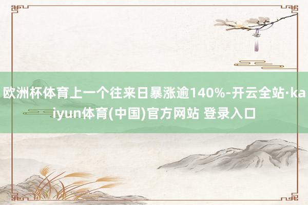 欧洲杯体育上一个往来日暴涨逾140%-开云全站·kaiyun体育(中国)官方网站 登录入口