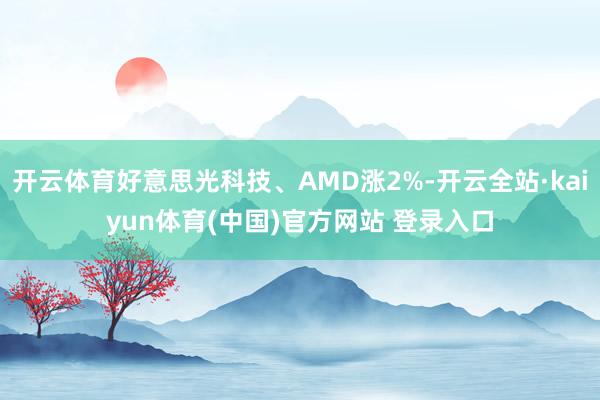 开云体育好意思光科技、AMD涨2%-开云全站·kaiyun体育(中国)官方网站 登录入口