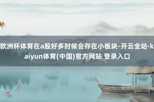 欧洲杯体育在a股好多时候会存在小板块-开云全站·kaiyun体育(中国)官方网站 登录入口