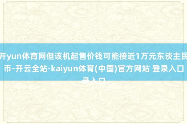 开yun体育网但该机起售价钱可能接近1万元东谈主民币-开云全站·kaiyun体育(中国)官方网站 登录入口