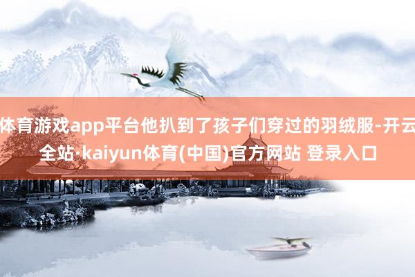 体育游戏app平台他扒到了孩子们穿过的羽绒服-开云全站·kaiyun体育(中国)官方网站 登录入口