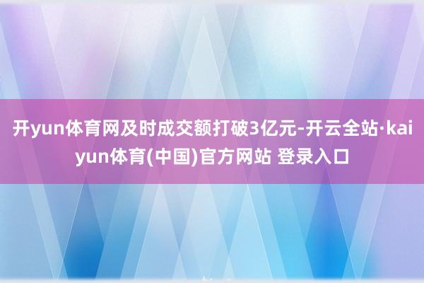 开yun体育网及时成交额打破3亿元-开云全站·kaiyun体育(中国)官方网站 登录入口