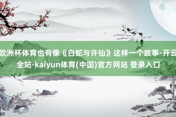 欧洲杯体育也有像《白蛇与许仙》这样一个故事-开云全站·kaiyun体育(中国)官方网站 登录入口