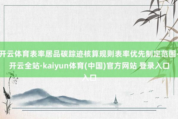 开云体育表率居品碳踪迹核算规则表率优先制定范围-开云全站·kaiyun体育(中国)官方网站 登录入口