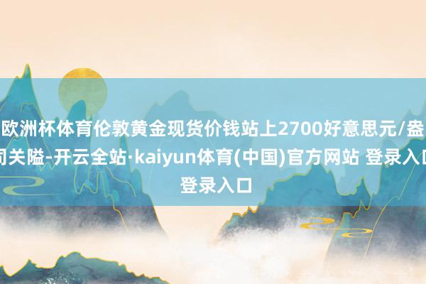 欧洲杯体育伦敦黄金现货价钱站上2700好意思元/盎司关隘-开云全站·kaiyun体育(中国)官方网站 登录入口