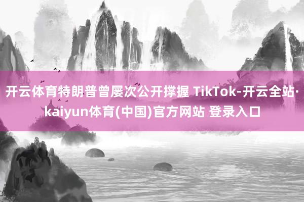 开云体育特朗普曾屡次公开撑握 TikTok-开云全站·kaiyun体育(中国)官方网站 登录入口