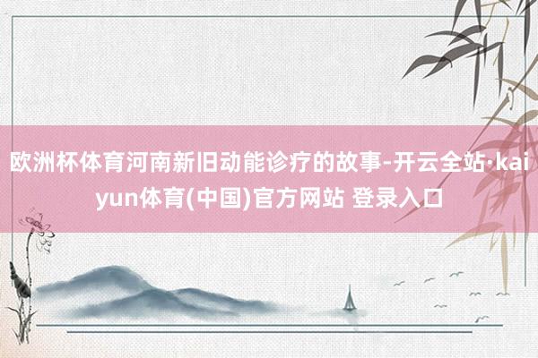 欧洲杯体育河南新旧动能诊疗的故事-开云全站·kaiyun体育(中国)官方网站 登录入口