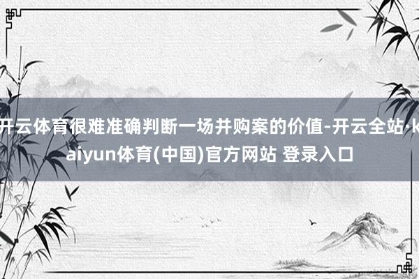 开云体育很难准确判断一场并购案的价值-开云全站·kaiyun体育(中国)官方网站 登录入口