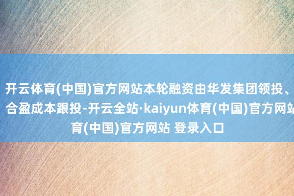 开云体育(中国)官方网站本轮融资由华发集团领投、重大汇通、合盈成本跟投-开云全站·kaiyun体育(中国)官方网站 登录入口