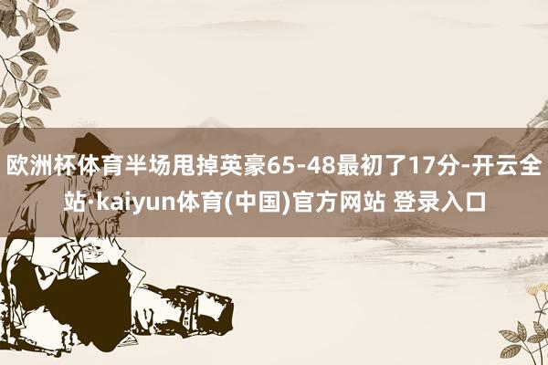 欧洲杯体育半场甩掉英豪65-48最初了17分-开云全站·kaiyun体育(中国)官方网站 登录入口