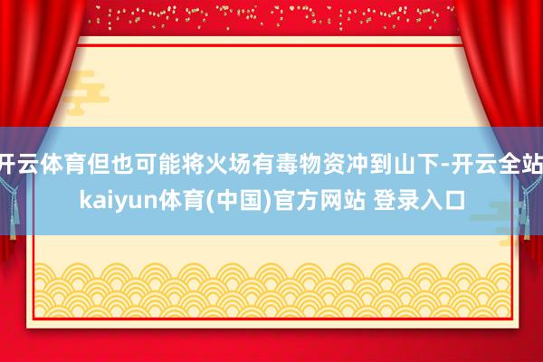 开云体育但也可能将火场有毒物资冲到山下-开云全站·kaiyun体育(中国)官方网站 登录入口