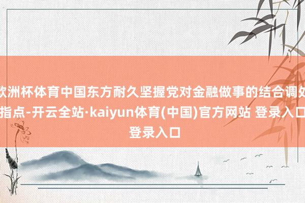 欧洲杯体育中国东方耐久坚握党对金融做事的结合调处指点-开云全站·kaiyun体育(中国)官方网站 登录入口