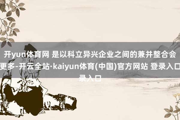 开yun体育网 　　是以科立异兴企业之间的兼并整合会更多-开云全站·kaiyun体育(中国)官方网站 登录入口