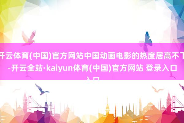 开云体育(中国)官方网站中国动画电影的热度居高不下-开云全站·kaiyun体育(中国)官方网站 登录入口