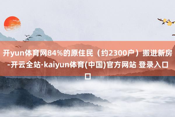 开yun体育网84%的原住民（约2300户）搬进新房-开云全站·kaiyun体育(中国)官方网站 登录入口