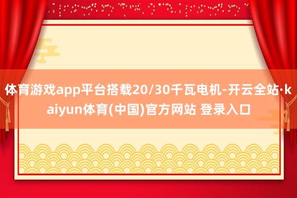 体育游戏app平台搭载20/30千瓦电机-开云全站·kaiyun体育(中国)官方网站 登录入口