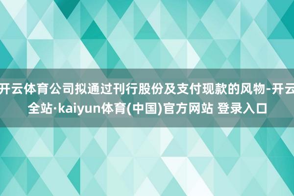 开云体育公司拟通过刊行股份及支付现款的风物-开云全站·kaiyun体育(中国)官方网站 登录入口