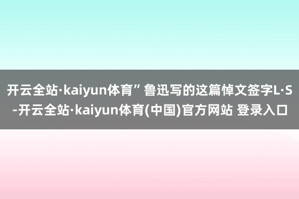 开云全站·kaiyun体育”鲁迅写的这篇悼文签字L·S-开云全站·kaiyun体育(中国)官方网站 登录入口