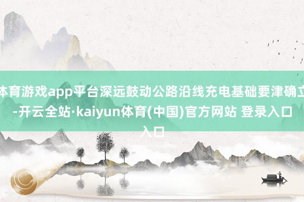 体育游戏app平台深远鼓动公路沿线充电基础要津确立-开云全站·kaiyun体育(中国)官方网站 登录入口