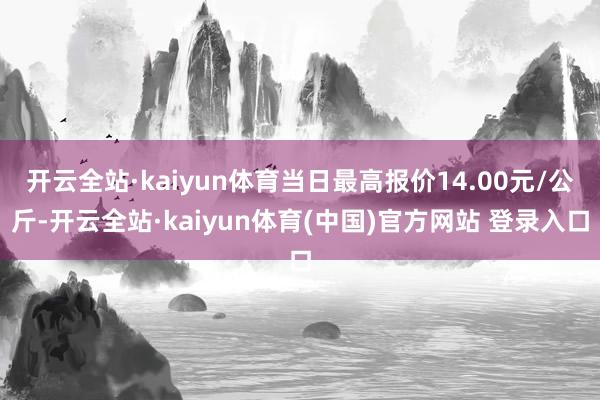 开云全站·kaiyun体育当日最高报价14.00元/公斤-开云全站·kaiyun体育(中国)官方网站 登录入口
