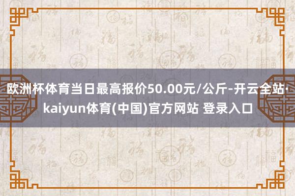 欧洲杯体育当日最高报价50.00元/公斤-开云全站·kaiyun体育(中国)官方网站 登录入口