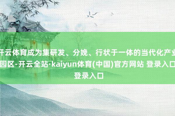 开云体育成为集研发、分娩、行状于一体的当代化产业园区-开云全站·kaiyun体育(中国)官方网站 登录入口