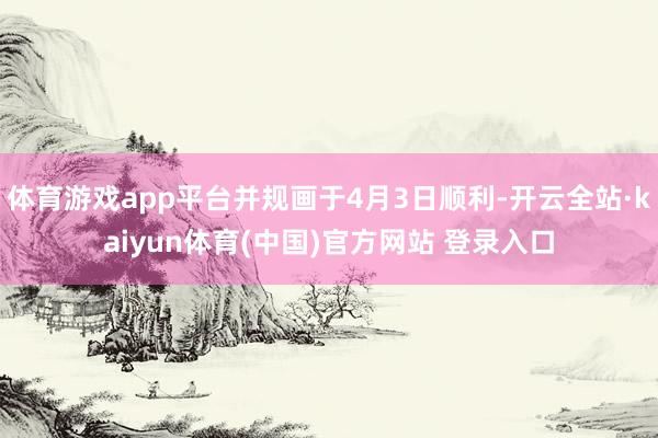 体育游戏app平台并规画于4月3日顺利-开云全站·kaiyun体育(中国)官方网站 登录入口