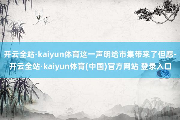 开云全站·kaiyun体育这一声明给市集带来了但愿-开云全站·kaiyun体育(中国)官方网站 登录入口